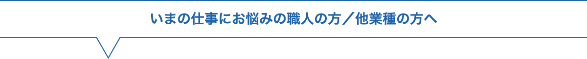 いまの仕事にお悩みの職人の方／他業種の方へ